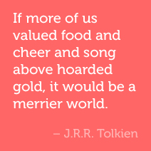 If more of us valued food and cheer and song above hoarded gold, it would be a merrier world. -JRR Tolkien