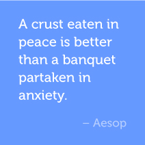 A crust eaten in peace is better than a banquet partaken in anxiety. -Aesop