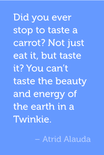 Did you ever stop to taste a carrot? Not just eat it, but taste it? You can’t taste the beauty and energy of the earth in a Twinkie. -Atrid Alauda